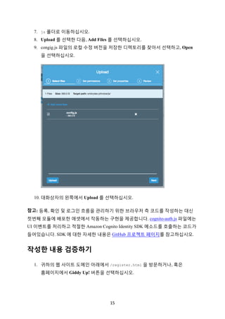 15	
7. js 폴더로 이동하십시오.
8. Upload 를 선택한 다음, Add Files 를 선택하십시오.
9. congig.js 파일의 로컬 수정 버전을 저장한 디렉토리를 찾아서 선택하고, Open
을 선택하십시오.
10. 대화상자의 왼쪽에서 Upload 를 선택하십시오.
참고: 등록, 확인 및 로그인 흐름을 관리하기 위한 브라우저 측 코드를 작성하는 대신
첫번째 모듈에 배포한 애셋에서 작동하는 구현을 제공합니다. cognito-auth.js 파일에는
UI 이벤트를 처리하고 적절한 Amazon Cognito Identity SDK 메소드를 호출하는 코드가
들어있습니다. SDK 에 대한 자세한 내용은 GitHub 프로젝트 페이지를 참고하십시오.
작성한 내용 검증하기
1. 귀하의 웹 사이트 도메인 아래에서 /register.html 을 방문하거나, 혹은
홈페이지에서 Giddy Up! 버튼을 선택하십시오.
 