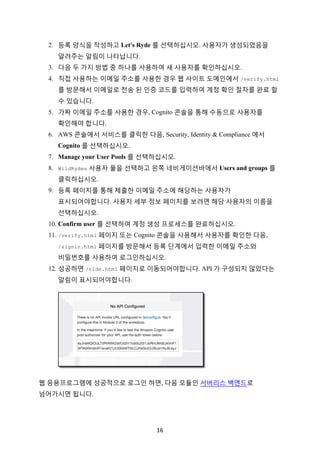16	
2. 등록 양식을 작성하고 Let's Ryde 를 선택하십시오. 사용자가 생성되었음을
알려주는 알림이 나타납니다.
3. 다음 두 가지 방법 중 하나를 사용하여 새 사용자를 확인하십시오.
4. 직접 사용하는 이메일 주소를 사용한 경우 웹 사이트 도메인에서 /verify.html
를 방문해서 이메일로 전송 된 인증 코드를 입력하여 계정 확인 절차를 완료 할
수 있습니다.
5. 가짜 이메일 주소를 사용한 경우, Cognito 콘솔을 통해 수동으로 사용자를
확인해야 합니다.
6. AWS 콘솔에서 서비스를 클릭한 다음, Security, Identity & Compliance 에서
Cognito 를 선택하십시오.
7. Manage your User Pools 를 선택하십시오.
8. WildRydes 사용자 풀을 선택하고 왼쪽 네비게이션바에서 Users and groups 를
클릭하십시오.
9. 등록 페이지를 통해 제출한 이메일 주소에 해당하는 사용자가
표시되어야합니다. 사용자 세부 정보 페이지를 보려면 해당 사용자의 이름을
선택하십시오.
10. Confirm user 를 선택하여 계정 생성 프로세스를 완료하십시오.
11. /verify.html 페이지 또는 Cognito 콘솔을 사용해서 사용자를 확인한 다음,
/signin.html 페이지를 방문해서 등록 단계에서 입력한 이메일 주소와
비밀번호를 사용하여 로그인하십시오.
12. 성공하면 /ride.html 페이지로 이동되어야합니다. API 가 구성되지 않았다는
알림이 표시되어야합니다.
웹 응용프로그램에 성공적으로 로그인 하면, 다음 모듈인 서버리스 백엔드로
넘어가시면 됩니다.
 
