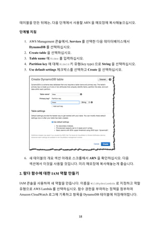 18	
테이블을 만든 뒤에는, 다음 단계에서 사용할 ARN 을 메모장에 복사해놓으십시오.
단계별 지침
1. AWS Management 콘솔에서, Services 를 선택한 다음 데이터베이스에서
DynamoDB 를 선택하십시오.
2. Create table 을 선택하십시오.
3. Table name 에 Rides 를 입력하십시오.
4. Partition key 에 대해 RideId 키 유형(key type) 으로 String 을 선택하십시오.
5. Use default settings 체크박스를 선택하고 Create 을 선택하십시오.
6. 새 테이블의 개요 섹션 아래로 스크롤해서 ARN 을 확인하십시오. 다음
섹션에서 이것을 사용할 것입니다. 미리 메모장에 복사해놓는게 좋습니다.
2. 람다 함수에 대한 IAM 역할 만들기
IAM 콘솔을 사용하여 새 역할을 만듭니다. 이름을 WildRydesLambda 로 지정하고 역할
유형으로 AWS Lambda 를 선택하십시오. 함수 권한을 부여하는 정책을 첨부하여
Amazon CloudWatch 로그에 기록하고 항목을 DynamoDB 테이블에 저장해야합니다.
 
