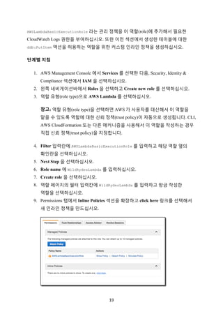 19	
AWSLambdaBasicExecutionRole 라는 관리 정책을 이 역할(role)에 추가해서 필요한
CloudWatch Logs 권한을 부여하십시오. 또한 이전 섹션에서 생성한 테이블에 대한
ddb:PutItem 액션을 허용하는 역할을 위한 커스텀 인라인 정책을 생성하십시오.
단계별 지침
1. AWS Management Console 에서 Services 를 선택한 다음, Security, Identity &
Compliance 섹션에서 IAM 을 선택하십시오.
2. 왼쪽 네비게이션바에서 Roles 을 선택하고 Create new role 를 선택하십시오.
3. 역할 유형(role type)으로 AWS Lambda 를 선택하십시오.
참고: 역할 유형(role type)을 선택하면 AWS 가 사용자를 대신해서 이 역할을
맡을 수 있도록 역할에 대한 신뢰 정책(trust policy)이 자동으로 생성됩니다. CLI,
AWS CloudFormation 또는 다른 메커니즘을 사용해서 이 역할을 작성하는 경우
직접 신뢰 정책(trust policy)을 지정합니다.
4. Filter 압력란에 AWSLambdaBasicExecutionRole 를 입력하고 해당 역할 옆의
확인란을 선택하십시오.
5. Next Step 을 선택하십시오.
6. Role name 에 WildRydesLambda 를 입력하십시오.
7. Create role 을 선택하십시오.
8. 역할 페이지의 필터 입력칸에 WildRydesLambda 를 입력하고 방금 작성한
역할을 선택하십시오.
9. Permissions 탭에서 Inline Policies 섹션을 확장하고 click here 링크를 선택해서
새 인라인 정책을 만드십시오.
 