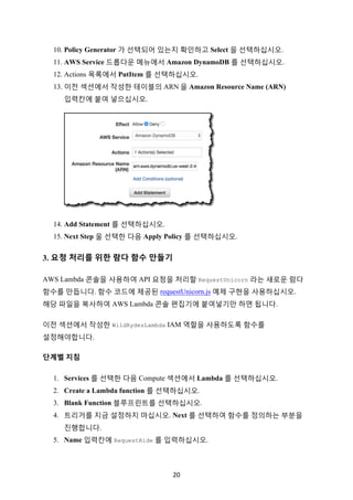 20	
10. Policy Generator 가 선택되어 있는지 확인하고 Select 을 선택하십시오.
11. AWS Service 드롭다운 메뉴에서 Amazon DynamoDB 를 선택하십시오.
12. Actions 목록에서 PutItem 를 선택하십시오.
13. 이전 섹션에서 작성한 테이블의 ARN 을 Amazon Resource Name (ARN)
입력칸에 붙여 넣으십시오.
14. Add Statement 를 선택하십시오.
15. Next Step 울 선택한 다음 Apply Policy 를 선택하십시오.
3. 요청 처리를 위한 람다 함수 만들기
AWS Lambda 콘솔을 사용하여 API 요청을 처리할 RequestUnicorn 라는 새로운 람다
함수를 만듭니다. 함수 코드에 제공된 requestUnicorn.js 예제 구현을 사용하십시오.
해당 파일을 복사하여 AWS Lambda 콘솔 편집기에 붙여넣기만 하면 됩니다.
이전 섹션에서 작성한 WildRydesLambda IAM 역할을 사용하도록 함수를
설정해야합니다.
단계별 지침
1. Services 를 선택한 다음 Compute 섹션에서 Lambda 를 선택하십시오.
2. Create a Lambda function 를 선택하십시오.
3. Blank Function 블루프린트를 선택하십시오.
4. 트리거를 지금 설정하지 마십시오. Next 를 선택하여 함수를 정의하는 부분을
진행합니다.
5. Name 입력칸에 RequestRide 를 입력하십시오.
 