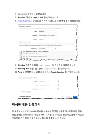 21	
6. description 입력칸은 옵션입니다.
7. Runtime 에 대해 Node.js 6.10 을 선택하십시오.
8. requestUnicorn.js 의 코드를 복사하여 코드 입력 영역에 붙여 넣으십시오.
9. Handler 입력칸에 대해 index.handler 의 기본값을 그대로 둡니다.
10. Existing Role 드롭다운에서 WildRydesLambda 를 선택합니다.
11. Next 을 선택한 다음 리뷰 페이지에서 Create function 를 선택하십시오.
작성한 내용 검증하기
이 모듈에서는 AWS Lambda 콘솔을 사용하여 작성한 함수를 테스트합니다. 다음
모듈에서는 API Gateway 가 있는 REST API 를 추가하므로 첫번째 모듈에서 배포한
브라우저 기반 응용 프로그램에서 함수를 호출할 수 있습니다.
 