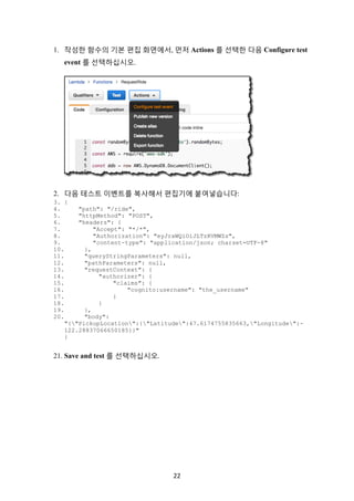 22	
1. 작성한 함수의 기본 편집 화면에서, 먼저 Actions 를 선택한 다음 Configure test
event 를 선택하십시오.
2. 다음 테스트 이벤트를 복사해서 편집기에 붙여넣습니다:
3. {
4. "path": "/ride",
5. "httpMethod": "POST",
6. "headers": {
7. "Accept": "*/*",
8. "Authorization": "eyJraWQiOiJLTzRVMWZs",
9. "content-type": "application/json; charset=UTF-8"
10. },
11. "queryStringParameters": null,
12. "pathParameters": null,
13. "requestContext": {
14. "authorizer": {
15. "claims": {
16. "cognito:username": "the_username"
17. }
18. }
19. },
20. "body":
"{"PickupLocation":{"Latitude":47.6174755835663,"Longitude":-
122.28837066650185}}"
}
21. Save and test 를 선택하십시오.
 