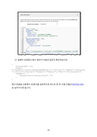 23	
22. 실행이 성공했고 함수 결과가 다음과 같은지 확인하십시오:
{
"statusCode": 201,
"body":
"{"RideId":"SvLnijIAtg6inAFUBRT+Fg==","Unicorn":{"Name":"Rocinante
","Color":"Yellow","Gender":"Female"},"Eta":"30 seconds"}",
"headers": {
"Access-Control-Allow-Origin": "*"
}
}
람다 콘솔을 사용해서 새 함수를 성공적으로 테스트 한 뒤, 다음 모듈인 RESTful APIs
로 넘어가시면 됩니다.
	 	
 
