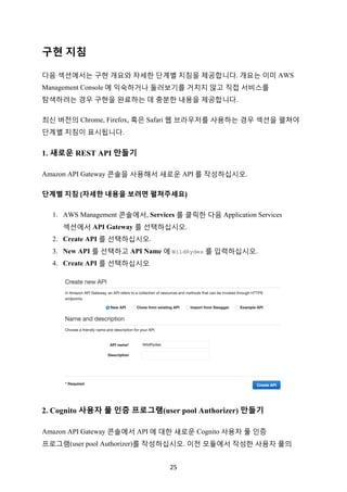 25	
구현 지침
다음 섹션에서는 구현 개요와 자세한 단계별 지침을 제공합니다. 개요는 이미 AWS
Management Console 에 익숙하거나 둘러보기를 거치지 않고 직접 서비스를
탐색하려는 경우 구현을 완료하는 데 충분한 내용을 제공합니다.
최신 버전의 Chrome, Firefox, 혹은 Safari 웹 브라우저를 사용하는 경우 섹션을 펼쳐야
단계별 지침이 표시됩니다.
1. 새로운 REST API 만들기
Amazon API Gateway 콘솔을 사용해서 새로운 API 를 작성하십시오.
단계별	지침	(자세한	내용을	보려면	펼쳐주세요)	
1. AWS Management 콘솔에서, Services 를 클릭한 다음 Application Services
섹션에서 API Gateway 를 선택하십시오.
2. Create API 를 선택하십시오.
3. New API 를 선택하고 API Name 에 WildRydes 를 입력하십시오.
4. Create API 를 선택하십시오
2. Cognito 사용자 풀 인증 프로그램(user pool Authorizer) 만들기
Amazon API Gateway 콘솔에서 API 에 대한 새로운 Cognito 사용자 풀 인증
프로그램(user pool Authorizer)를 작성하십시오. 이전 모듈에서 작성한 사용자 풀의
 