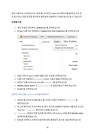 26	
세부 사항으로 구성하십시오. 현재 웹 사이트의 /signin.html 페이지를 통해 로그인 한
뒤 표시되는 인증 토큰을 복사하여 붙여넣어 콘솔에서 구성을 테스트 할 수 있습니다.
단계별	지침			
1. 새로 작성된 API 에서, Authorizers 를 선택하십시오 .
2. Create 드롭 다운 목록에서, Cognito User Pool Authorizer 를 선택하십시오.
3. 모듈 2 에서 Cognito 사용자 풀을 만든 리전을 선택하십시오.
4. 드롭 다운 목록에서 WildRydes Cognito 사용자 풀을 선택하십시오.
5. 인증자 이름(Authorizer name)에 WildRydes 를 입력하십시오.
6. Identity token source 가 Authorization 로 설정되었는지 확인하십시오.
7. Create 를 선택하십시오.
인증자	프로그램(authorizer)	구성을	확인하기	
1. 새로운 웹 브라우저 탭을 열고 웹 사이트 도메인 아래에서 /ride.html 을
방문하십시오.
2. 로그인 페이지로 리다이렉션 된 경우, 마지막 모듈에서 생성한 사용자로 로그인
하십시오. /ride.html 페이지로 이동할 것입니다.
3. /ride.html 알림의 인증 토큰을 복사해서 API Gateway 콘솔 탭의 Identity token
입력칸에 붙여넣습니다.
4. Test 를 선택하고 귀하의 사용자에 대한 클레임이 표시된 것을 확인하십시오.
 