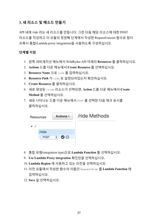 27	
3. 새 리소스 및 메소드 만들기
API 내에 /ride 라는 새 리소스를 만듭니다. 그런 다음 해당 리소스에 대한 POST
미소드를 작성하고 이 모듈의 첫번째 단계에서 작성한 RequestUnicorn 함수로 람다
프록시 통합(Lambda proxy integration)을 사용하도록 구성하십시오.
단계별	지침			
1. 왼쪽 네비게이션 메뉴에서 WildRydes API 아래의 Resources 를 클릭하십시오.
2. Actions 드롭 다운 메뉴에서 Create Resource 를 선택하십시오.
3. Resource Name 으로 ride 를 입력하십시오.
4. Resource Path 가 ride 로 설정되어있는지 확인하십시오.
5. Create Resource 를 클릭하십시오.
6. 새로 생성된 /ride 리소스가 선택되면, Action 드롭 다운 메뉴에서 Create
Method 를 선택하십시오.
7. 새로 나타나는 드롭 다운 메뉴에서 POST 를 선택한 다음 체크 표시를
클릭하십시오.
8. 통합 유형(integration type)으로 Lambda Function 를 선택하십시오.
9. Use Lambda Proxy integration 확인란을 선택하십시오.
10. Lambda Region 에 사용하고 있는 리전을 선택하십시오.
11. 이전 모듈에서 작성한 함수의 이름인 RequestRide 를 Lambda Function 에
입력하십시오.
12. Save 을 선택하십시오.
 