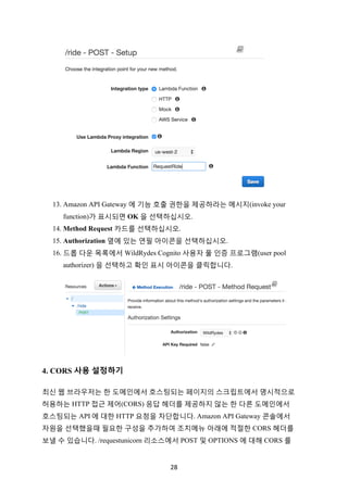 28	
13. Amazon API Gateway 에 기능 호출 권한을 제공하라는 메시지(invoke your
function)가 표시되면 OK 을 선택하십시오.
14. Method Request 카드를 선택하십시오.
15. Authorization 옆에 있는 연필 아이콘을 선택하십시오.
16. 드롭 다운 목록에서 WildRydes Cognito 사용자 풀 인증 프로그램(user pool
authorizer) 을 선택하고 확인 표시 아이콘을 클릭합니다.
4. CORS 사용 설정하기
최신 웹 브라우저는 한 도메인에서 호스팅되는 페이지의 스크립트에서 명시적으로
허용하는 HTTP 접근 제어(CORS) 응답 헤더를 제공하지 않는 한 다른 도메인에서
호스팅되는 API 에 대한 HTTP 요청을 차단합니다. Amazon API Gateway 콘솔에서
자원을 선택했을때 필요한 구성을 추가하여 조치메뉴 아래에 적절한 CORS 헤더를
보낼 수 있습니다. /requestunicorn 리소스에서 POST 및 OPTIONS 에 대해 CORS 를
 