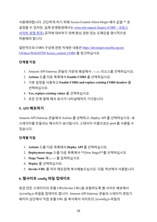 29	
사용해야합니다. 간단하게 하기 위해 Access-Control-Allow-Origin 헤더 값을 '*' 로
설정할 수 있지만, 실제 운영환경에서는 cross-site request forgery (CSRF - 크로스
사이트 요청 위조) 공격에 대비하기 위해 항상 권한 있는 도메인을 명시적으로
허용해야 합니다.
일반적으로 CORS 구성에 관한 자세한 내용은 https://developer.mozilla.org/en-
US/docs/Web/HTTP/Access_control_CORS 를 참고하십시오.
단계별	지침			
1. Amazon API Gateway 콘솔의 가운데 패널에서 /ride 리소스를 선택하십시오.
2. Actions 드롭 다운 목록에서 Enable CORS 를 선택하십시오.
3. 기본 설정을 사용하고 Enable CORS and replace existing CORS headers 를
선택하십시오.
4. Yes, replace existing values 를 선택하십시오.
5. 모든 단계 옆에 체크 표시가 나타날때까지 기다립니다.
5. API 배포하기
Amazon API Gateway 콘솔에서 Actions 를 선택하고, Deploy API 를 선택하십시오. 새
스테이지를 만들라는 메시지가 표시됩니다. 스테이지 이름으로는 prod 를 사용할 수
있습니다.
단계별	지침	
1. Actions 드롭 다운 목록에서 Deploy API 를 선택하십시오.
2. Deployment stage 드롭 다운 목록에서 **[New Stage]**를 선택하십시오
3. Stage Name 에 prod 를 입력하십시오.
4. Deploy 를 선택하십시오.
5. Invoke URL 를 미리 메모장에 복사해놓으십시오. 다음 섹션에서 사용합니다.
6. 웹사이트 config 파일 업데이트
방금 만든 스테이지의 호출 URL(Invoke URL)을 포함하도록 웹 사이트 배포에서
/js/config.js 파일을 업데이트 합니다. Amazon API Gateway 콘솔의 스테이지 편집기
페이지 상단에서 직접 호출 URL 을 복사해서 사이트의 /js/config.js 파일의
 