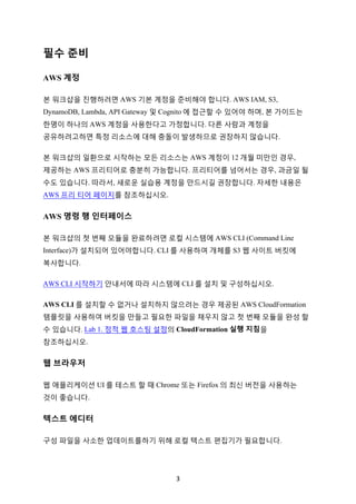3	
필수 준비
AWS 계정
본 워크샵을 진행하려면 AWS 기본 계정을 준비해야 합니다. AWS IAM, S3,
DynamoDB, Lambda, API Gateway 및 Cognito 에 접근할 수 있어야 하며, 본 가이드는
한명이 하나의 AWS 계정을 사용한다고 가정합니다. 다른 사람과 계정을
공유하려고하면 특정 리소스에 대해 충돌이 발생하므로 권장하지 않습니다.
본 워크샵의 일환으로 시작하는 모든 리소스는 AWS 계정이 12 개월 미만인 경우,
제공하는 AWS 프리티어로 충분히 가능합니다. 프리티어를 넘어서는 경우, 과금일 될
수도 있습니다. 따라서, 새로운 실습용 계정을 만드시길 권장합니다. 자세한 내용은
AWS 프리 티어 페이지를 참조하십시오.
AWS 명령 행 인터페이스
본 워크샵의 첫 번째 모듈을 완료하려면 로컬 시스템에 AWS CLI (Command Line
Interface)가 설치되어 있어야합니다. CLI 를 사용하여 개체를 S3 웹 사이트 버킷에
복사합니다.
AWS CLI 시작하기 안내서에 따라 시스템에 CLI 를 설치 및 구성하십시오.
AWS CLI 를 설치할 수 없거나 설치하지 않으려는 경우 제공된 AWS CloudFormation
템플릿을 사용하여 버킷을 만들고 필요한 파일을 채우지 않고 첫 번째 모듈을 완성 할
수 있습니다. Lab 1. 정적 웹 호스팅 설정의 CloudFormation 실행 지침을
참조하십시오.
웹 브라우저
웹 애플리케이션 UI 를 테스트 할 때 Chrome 또는 Firefox 의 최신 버전을 사용하는
것이 좋습니다.
텍스트 에디터
구성 파일을 사소한 업데이트를하기 위해 로컬 텍스트 편집기가 필요합니다.
 