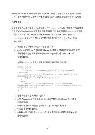 30	
_config.api.invokeUrl 키에 붙여 넣어야합니다. config 파일을 업데이트 할 때 Cognito
사용자 풀에 대한 이전 모듈에서 작성한 업데이트가 포함되어 있는지 확인하십시오.
단계별	지침			
모듈 2 를 수동으로 완료했다면, 로컬에 저장한 config.js 파일을 편집 할 수 있습니다.
만약 AWS CloudFormation 템플릿을 사용한 경우 먼저 S3 버킷에서 config.js 파일을
다운로드 해야합니다. 그렇게 하려면 웹 사이트의 기본 URL 아래에 있는
/js/config.js 를 방문해서 File 을 선택한 다음, 브라우저에서 Save Page As 을
선택하십시오.
1. 텍스트 편집기에서 config.js 파일을 엽니다.
2. config.js 파일의 api 키 아래에서 invokeUrl 설정을 업데이트 하십시오. 이전
섹션에서 작성한 배포 단계(deployment stage) 의 값을 Invoke URL 로
설정하십시오.
완전한 config.js 파일의 예제가 아래에 포함되어 있습니다.
window._config = {
cognito: {
userPoolId: 'us-west-2_uXboG5pAb', // e.g. us-east-
2_uXboG5pAb
userPoolClientId: '25ddkmj4v6hfsfvruhpfi7n4hv', // e.g.
25ddkmj4v6hfsfvruhpfi7n4hv
region: 'us-west-2' // e.g. us-east-2
},
api: {
invokeUrl: 'https://rc7nyt4tql.execute-api.us-west-
2.amazonaws.com/prod' // e.g. https://rc7nyt4tql.execute-api.us-west-
2.amazonaws.com/prod,
}
};
3. 변경 사항을 로컬에 저장하십시오.
4. AWS Management 콘솔에서 Services 를 선택한 다음, Storage 에서 S3 를
선택하십시오.
5. 귀하의 웹 사이트 버킷을 선택하고 js 폴더로 이동하십시오.
6. Upload 를 선택하십시오.
7. Add files 를 선택하고, config.js 의 로컬 복사본을 선택한 다음 Next 을
클릭하십시오.
 