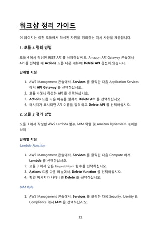 32	
워크샵 정리 가이드
이 페이지는 이전 모듈에서 작성된 자원을 정리하는 지시 사항을 제공합니다.
1. 모듈 4 정리 방법
모듈 4 에서 작성된 REST API 를 삭제하십시오. Amazon API Gateway 콘솔에서
API 를 선택할 때 Actions 드롭 다운 메뉴에 Delete API 옵션이 있습니다.
단계별 지침
1. AWS Management 콘솔에서, Services 를 클릭한 다음 Application Services
에서 API Gateway 를 선택하십시오.
2. 모듈 4 에서 작성한 API 를 선택하십시오.
3. Actions 드롭 다운 메뉴를 펼쳐서 Delete API 를 선택하십시오.
4. 메시지가 표시되면 API 이름을 입력하고 Delete API 를 선택하십시오.
2. 모듈 3 정리 방법
모듈 3 에서 작성한 AWS Lambda 함수, IAM 역할 및 Amazon DynamoDB 테이블
삭제
단계별 지침
Lambda Function
1. AWS Management 콘솔에서, Services 를 클릭한 다음 Compute 에서
Lambda 를 선택하십시오.
2. 모듈 3 에서 만든 RequestUnicorn 함수를 선택하십시오.
3. Actions 드롭 다운 메뉴에서, Delete function 을 선택하십시오.
4. 확인 메시지가 나타나면 Delete 를 선택하십시오.
IAM Role
1. AWS Management 콘솔에서, Services 를 클릭한 다음 Security, Identity &
Compliance 에서 IAM 을 선택하십시오.
 