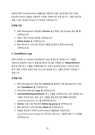 34	
제공된 AWS CloudFormation 템플릿을 사용하려 모듈 1 을 완성한 경우, AWS
CloudFormation 콘솔을 사용하여 스택을 삭제하기만 하면 됩니다. 그렇지 않다면,
모듈 1 에서 생성한 Amazon S3 버킷을 삭제하십시오.
단계별 지침
1. AWS Management 콘솔에서 Services 를 선택한 다음 Storage 에서 S3 를
선택하십시오.
2. 모듈 1 에서 작성한 버킷을 선택하십시오.
3. Delete bucket 을 선택하십시오.
4. 확인 메시지가 나타나면 버킷의 이름을 입력하고 확인(confirm)을
선택하십시오.
5. CloudWatch Logs
AWS Lambda 는 Amazon CloudWatch Logs 에 함수당 새로운 로그 그룹을
자동으로 생성하고 함수가 호출 될 때마다 로그를 기록합니다. RequestUnicorn
함수에 대한 로그 그룹을 삭제해야합니다. 또한 CloudFormation 스택으로 만든
경우, 해당 스택에 사용자 정의 리소스와 연관된 로그 그룹이 있어야 삭제 할 수
있습니다.
단계별 지침
1. AWS Management 콘솔 에서 Services 를 클릭한 다음 Management Tools
에서 CloudWatch 를 선택하십시오.
2. 네비게이션 메뉴에서 Logs 를 선택하십시오.
3. /aws/lambda/RequestUnicorn 로그 그룹을 선택하십시오. 만약 계정에 로그
그룹이 여러개 있는 경우, 로그 그룹을 쉽게 찾으려면 Filter 입력칸에
/aws/lambda/RequestUnicorn 를 입력하면 됩니다.
4. Actions 드롭 다운 메뉴에서 Delete log group 를 선택하십시오.
5. 확인 메시지가 나타나면 Yes, Delete 를 선택하십시오.
6. 모듈을 완성하기 위해 CloudFormation 템플릿을 사용한 경우,
/aws/lambda/wildrydes-webapp 로 시작하는 모든 로그 그룹에 대해 3~5 단계를
반복하십시오.
	
 