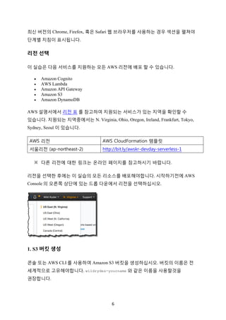 6	
최신 버전의 Chrome, Firefox, 혹은 Safari 웹 브라우저를 사용하는 경우 섹션을 펼쳐야
단계별 지침이 표시됩니다.
리전 선택
이 실습은 다음 서비스를 지원하는 모든 AWS 리전에 배포 할 수 있습니다.
• Amazon Cognito
• AWS Lambda
• Amazon API Gateway
• Amazon S3
• Amazon DynamoDB
AWS 설명서에서 리전 표 를 참고하여 지원되는 서비스가 있는 지역을 확인할 수
있습니다. 지원되는 지역중에서는 N. Virginia, Ohio, Oregon, Ireland, Frankfurt, Tokyo,
Sydney, Seoul 이 있습니다.
AWS 리전 AWS CloudFormation 템플릿
서울리전 (ap-northeast-2) http://bit.ly/awskr-devday-serverless-1
※	 다른 리전에 대한 링크는 온라인 페이지를 참고하시기 바랍니다.
리전을 선택한 후에는 이 실습의 모든 리소스를 배포해야합니다. 시작하기전에 AWS
Console 의 오른쪽 상단에 있는 드롭 다운에서 리전을 선택하십시오.
1. S3 버킷 생성
콘솔 또는 AWS CLI 를 사용하여 Amazon S3 버킷을 생성하십시오. 버킷의 이름은 전
세계적으로 고유해야합니다. wildrydes-yourname 와 같은 이름을 사용할것을
권장합니다.
 