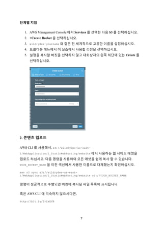 7	
단계별 지침
1. AWS Management Console 에서 Services 를 선택한 다음 S3 를 선택하십시오.
2. +Create Bucket 을 선택하십시오.
3. wildrydes-yourname 와 같은 전 세계적으로 고유한 이름을 설정하십시오.
4. 드롭다운 메뉴에서 이 실습에서 사용할 리전을 선택하십시오.
5. 설정을 복사할 버킷을 선택하지 않고 대화상자의 왼쪽 하단에 있는 Create 를
선택하십시오.
2. 콘텐츠 업로드
AWS CLI 를 사용해서, s3://wildrydes-us-east-
1/WebApplication/1_StaticWebHosting/website 에서 사용하는 웹 사이드 애셋을
업로드 하십시오. 다음 명령을 사용하여 모든 애셋을 쉽게 복사 할 수 있습니다.
YOUR_BUCKET_NAME 을 이전 섹션에서 사용한 이름으로 대체했는지 확인하십시오.
aws s3 sync s3://wildrydes-us-east-
1/WebApplication/1_StaticWebHosting/website s3://YOUR_BUCKET_NAME
명령이 성공적으로 수행되면 버킷에 복사된 파일 목록이 표시됩니다.
혹은 AWS CLI 에 익숙하지 않으시다면,
http://bit.ly/2rZzEVB
 