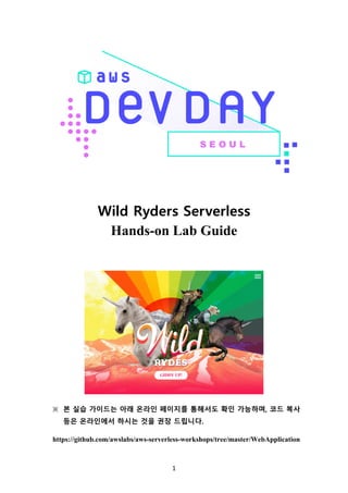 1	
Wild Ryders Serverless
Hands-on Lab Guide
※	 본 실습 가이드는 아래 온라인 페이지를 통해서도 확인 가능하며, 코드 복사
등은 온라인에서 하시는 것을 권장 드립니다.
https://github.com/awslabs/aws-serverless-workshops/tree/master/WebApplication
 