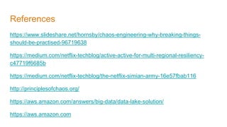 References
https://www.slideshare.net/hornsby/chaos-engineering-why-breaking-things-
should-be-practised-96719638
https://medium.com/netflix-techblog/active-active-for-multi-regional-resiliency-
c47719f6685b
https://medium.com/netflix-techblog/the-netflix-simian-army-16e57fbab116
http://principlesofchaos.org/
https://aws.amazon.com/answers/big-data/data-lake-solution/
https://aws.amazon.com
 