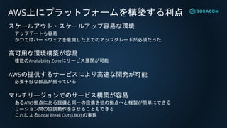 AWS上にプラットフォームを構築する利点
スケールアウト・スケールアップ容易な環境
アップデートも容易
かつてはハードウェアを意識した上でのアップグレードが必須だった
高可用な環境構築が容易
複数のAvailability Zoneにサービス展開が可能
AWSの提供するサービスにより高速な開発が可能
必要十分な部品が揃っている
マルチリージョンでのサービス構築が容易
あるAWS拠点にある設備と同一の設備を他の拠点へと複製が簡単にできる
リージョン間の協調動作をさせることもできる
これによるLocal Break Out (LBO) の実現
 