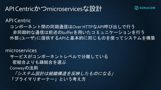 APICentricかつmicroservicesな設計
API Centric
コンポーネント間の同期通信はOver HTTPなAPI呼び出しで行う
非同期的な通信は前述のbufferを用いたコミュニケーションを行う
外部 (ユーザ) に提供するAPIと基本的に同じものを使ってシステムを構築
microservices
サービスがコンポーネントレベルで分離している
密結合よりも疎結合を選ぶ
Conwayの法則
「システム設計は組織構造を反映したものになる」
「プライマリオーナー」という考え方
 