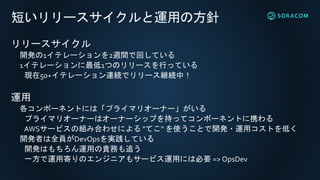 短いリリースサイクルと運用の方針
リリースサイクル
開発の1イテレーションを2週間で回している
1イテレーションに最低1つのリリースを行っている
現在50+イテレーション連続でリリース継続中！
運用
各コンポーネントには「プライマリオーナー」がいる
プライマリオーナーはオーナーシップを持ってコンポーネントに携わる
AWSサービスの組み合わせによる "てこ" を使うことで開発・運用コストを低く
開発者は全員がDevOpsを実践している
開発はもちろん運用の責務も追う
一方で運用寄りのエンジニアもサービス運用には必要 => OpsDev
 