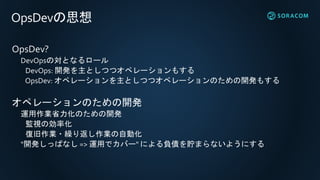 OpsDevの思想
OpsDev?
DevOpsの対となるロール
DevOps: 開発を主としつつオペレーションもする
OpsDev: オペレーションを主としつつオペレーションのための開発もする
オペレーションのための開発
運用作業省力化のための開発
監視の効率化
復旧作業・繰り返し作業の自動化
"開発しっぱなし => 運用でカバー" による負債を貯まらないようにする
 