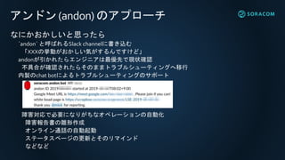 アンドン(andon) のアプローチ
なにかおかしいと思ったら
`andon` と呼ばれるSlack channelに書き込む
「XXXの挙動がおかしい気がするんですけど」
andonが引かれたらエンジニアは最優先で現状確認
不具合が確認されたらそのままトラブルシューティングへ移行
内製のchat botによるトラブルシューティングのサポート
障害対応で必要になりがちなオペレーションの自動化
障害報告書の雛形作成
オンライン通話の自動起動
ステータスページの更新とそのリマインド
などなど
 