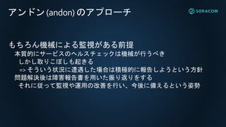 アンドン(andon) のアプローチ
もちろん機械による監視がある前提
本質的にサービスのヘルスチェックは機械が行うべき
しかし取りこぼしも起きる
=> そういう状況に遭遇した場合は積極的に報告しようという方針
問題解決後は障害報告書を用いた振り返りをする
それに従って監視や運用の改善を行い、今後に備えるという姿勢
 