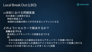 Local BreakOut(LBO)
21世紀における問題意識
光の速度には限界がある
神様の実装ミス
地理的な距離の隔たりがそのままレイテンシになる
どのようにセルラーで解決するか？
距離を近づける
基地局とコアネットワーク設備を近づける
例)
日本の基地局からの通信は日本のコアネットワーク設備に向ける
アメリカの基地局からの通信はアメリカのコアネットワーク設備に向ける
CDNなどの文脈で語られることが多くなった話題
 