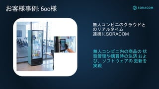無人コンビニのクラウドと
のリアルタイム
連携にSORACOM
無人コンビニ内の商品の 状
態管理や購買時の決済 およ
び、ソフトウェアの 更新を
実現
お客様事例:600様
 
