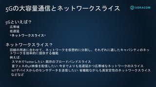 5Gの大容量通信とネットワークスライス
5Gといえば？
広帯域
低遅延
*ネットワークスライス*
ネットワークスライス？
回線の用途に合わせて、ネットワークを仮想的に分割し、それぞれに適したキャパシティのネッ
トワークを効率的に提供する機能
例えば:
スマホでTwitterしたい: 既存のブロードバンドスライス
夏フェスの4K映像を配信したい: 今までよりも低遅延かつ広帯域なネットワークのスライス
IoTデバイスからのセンサデータを送信したい: 省機能ながらも高安定性のネットワークスライス
などなど
 