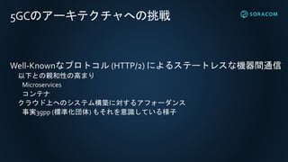 5GCのアーキテクチャへの挑戦
Well-Knownなプロトコル (HTTP/2) によるステートレスな機器間通信
以下との親和性の高まり
Microservices
コンテナ
クラウド上へのシステム構築に対するアフォーダンス
事実3gpp (標準化団体) もそれを意識している様子
 