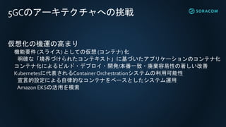 5GCのアーキテクチャへの挑戦
仮想化の機運の高まり
機能要件 (スライス) としての仮想 (コンテナ) 化
明確な「境界づけられたコンテキスト」に基づいたアプリケーションのコンテナ化
コンテナ化によるビルド・デプロイ・開発/本番一致・廃棄容易性の著しい改善
Kubernetesに代表されるContainer Orchestrationシステムの利用可能性
宣言的設定による自律的なコンテナをベースとしたシステム運用
Amazon EKSの活用を模索
 