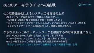 5GCのアーキテクチャへの挑戦
5GCの高機能化によるシステムの複雑性の上昇
LTEネットワークの時点で十分複雑だったのだが……
5Gでは更に要求される機能は高度化・複雑化している
一方アーキテクチャやプロトコルを見るとシンプルになっているように見える
モダンなインターネット技術の転用により複雑な機能と戦える
クラウド上へセルラーネットワークを構築するのは今後普通になる
とはいえセルラーの文脈から完全に抜けることは不可能
いわゆるWebアプリケーションのように作れるかというと……
セルラー仕草とクラウド仕草を兼ね備えた設計が求められる
現在までAWS上にLTEネットワークを構築してきた知見を存分に活用
 