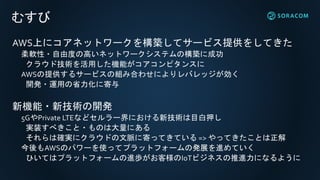 むすび
AWS上にコアネットワークを構築してサービス提供をしてきた
柔軟性・自由度の高いネットワークシステムの構築に成功
クラウド技術を活用した機能がコアコンピタンスに
AWSの提供するサービスの組み合わせによりレバレッジが効く
開発・運用の省力化に寄与
新機能・新技術の開発
5GやPrivate LTEなどセルラー界における新技術は目白押し
実装すべきこと・ものは大量にある
それらは確実にクラウドの文脈に寄ってきている => やってきたことは正解
今後もAWSのパワーを使ってプラットフォームの発展を進めていく
ひいてはプラットフォームの進歩がお客様のIoTビジネスの推進力になるように
 