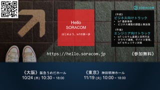 https://hello.soracom.jp
《午前》
ビジネス向けトラック
• IoT 最新事例
• ビジネス構築の課題と解決策
《午後》
エンジニア向けトラック
• IoT システム基礎と活用方法
• クラウド連携、デバイス管理、
IoT セキュリティ対策
Hello
SORACOM
はじめよう、IoTの第一歩
《東京》神田明神ホール
11/19 (火) 10:00 ~ 18:00
《大阪》阪急うめだホール
10/24 (木) 10:30 ~ 18:00
《参加無料》
 