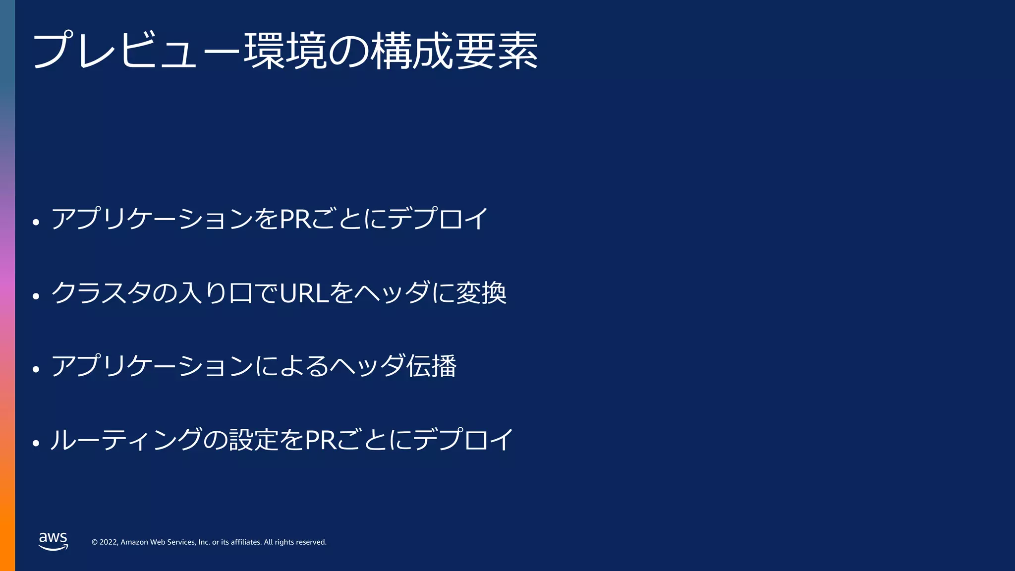 © 2022, Amazon Web Services, Inc. or its affiliates. All rights reserved.
プレビュー環境の構成要素
• アプリケーションをPRごとにデプロイ
• クラスタの⼊り⼝でURLをヘッダに変換
• アプリケーションによるヘッダ伝播
• ルーティングの設定をPRごとにデプロイ
 