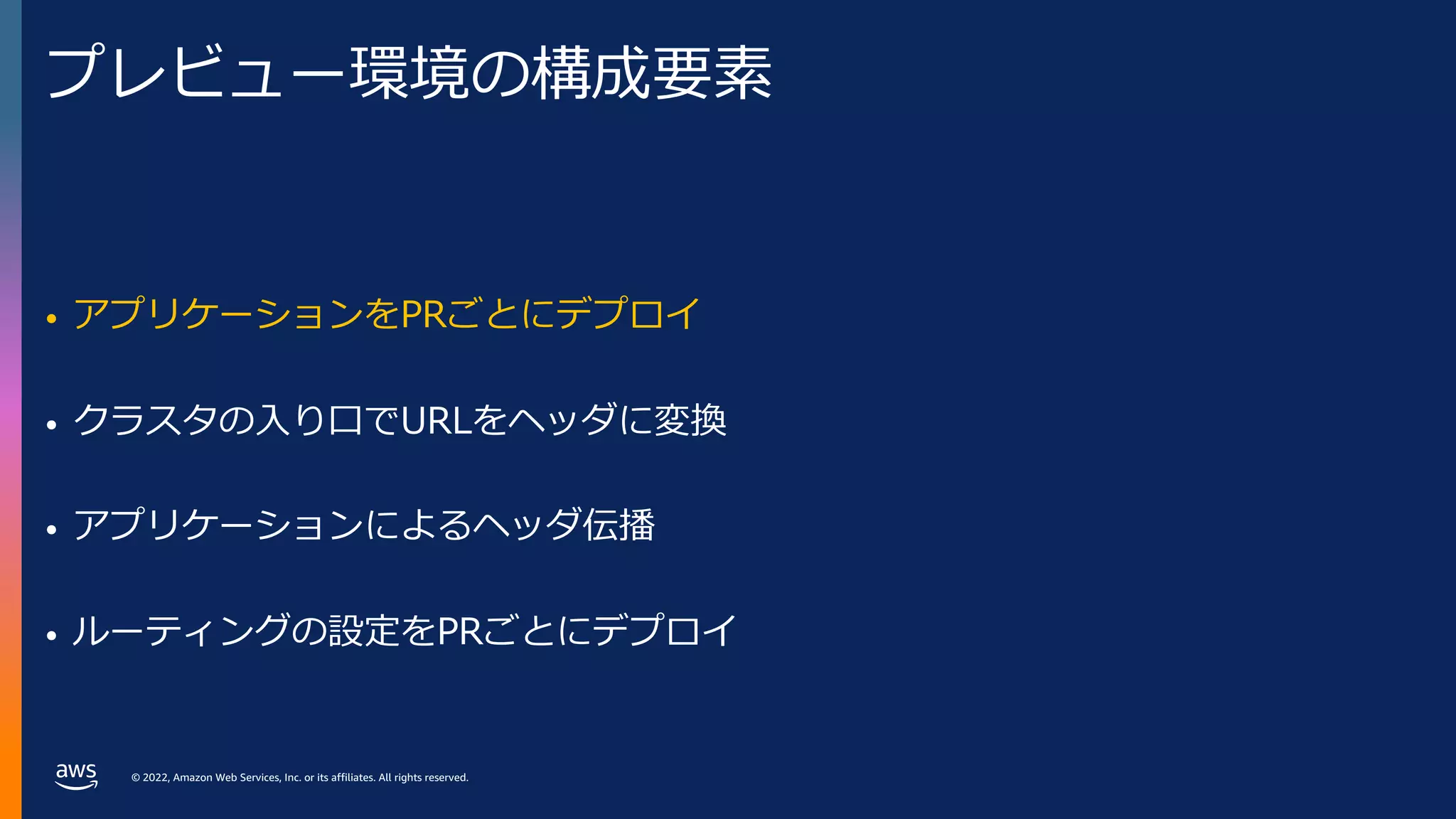 © 2022, Amazon Web Services, Inc. or its affiliates. All rights reserved.
プレビュー環境の構成要素
• アプリケーションをPRごとにデプロイ
• クラスタの⼊り⼝でURLをヘッダに変換
• アプリケーションによるヘッダ伝播
• ルーティングの設定をPRごとにデプロイ
 