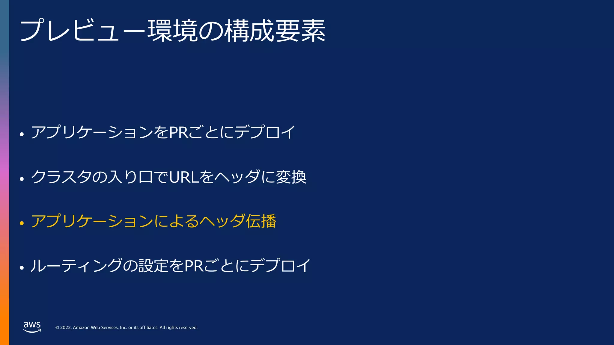 © 2022, Amazon Web Services, Inc. or its affiliates. All rights reserved.
プレビュー環境の構成要素
• アプリケーションをPRごとにデプロイ
• クラスタの⼊り⼝でURLをヘッダに変換
• アプリケーションによるヘッダ伝播
• ルーティングの設定をPRごとにデプロイ
 