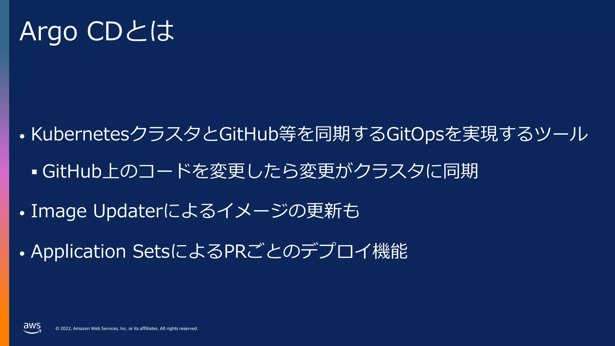 © 2022, Amazon Web Services, Inc. or its affiliates. All rights reserved.
Argo CDとは
• KubernetesクラスタとGitHub等を同期するGitOpsを実現するツール
§ GitHub上のコードを変更したら変更がクラスタに同期
• Image Updaterによるイメージの更新も
• Application SetsによるPRごとのデプロイ機能
 