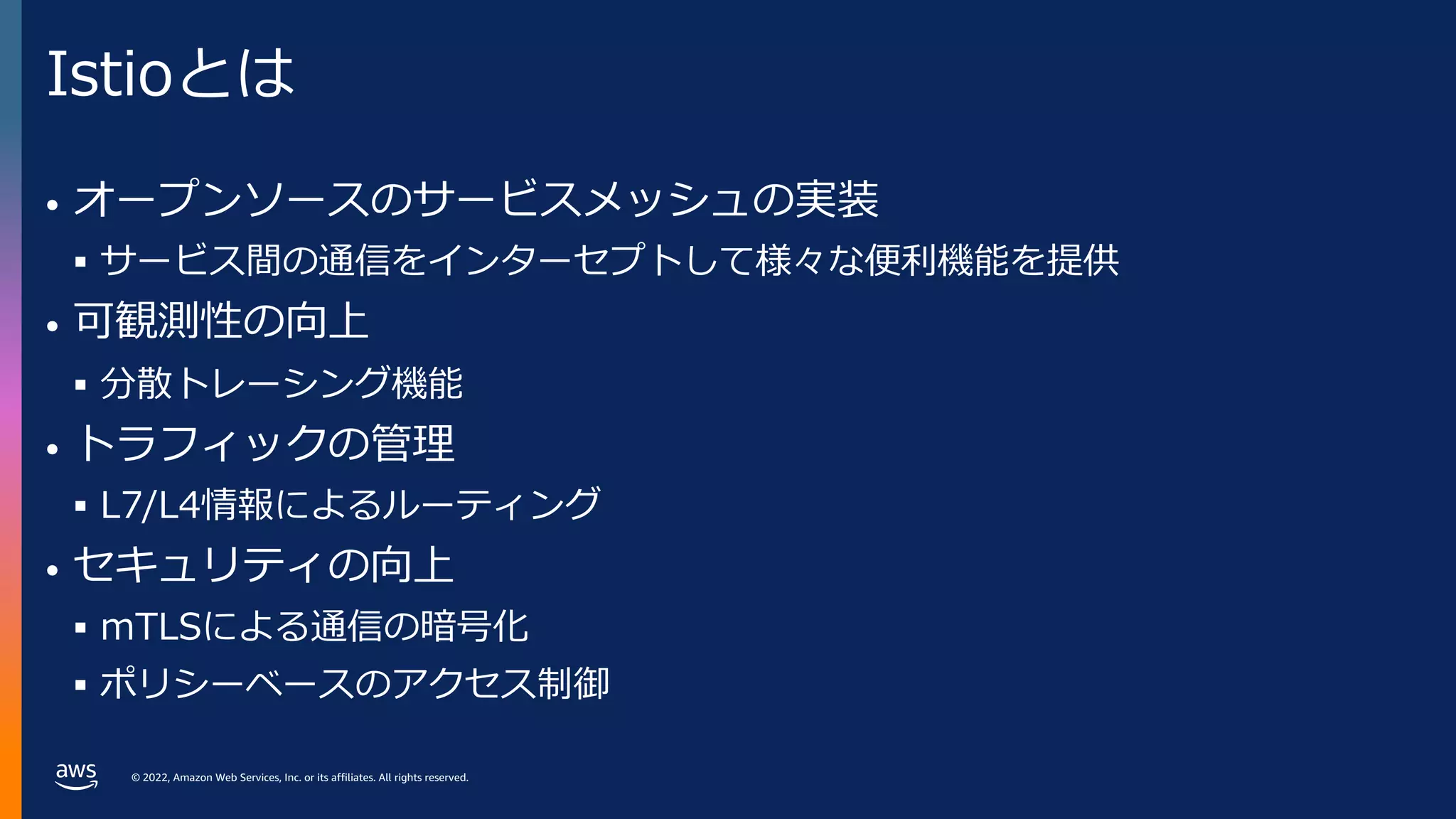 © 2022, Amazon Web Services, Inc. or its affiliates. All rights reserved.
Istioとは
• オープンソースのサービスメッシュの実装
§ サービス間の通信をインターセプトして様々な便利機能を提供
• 可観測性の向上
§ 分散トレーシング機能
• トラフィックの管理
§ L7/L4情報によるルーティング
• セキュリティの向上
§ mTLSによる通信の暗号化
§ ポリシーベースのアクセス制御
 