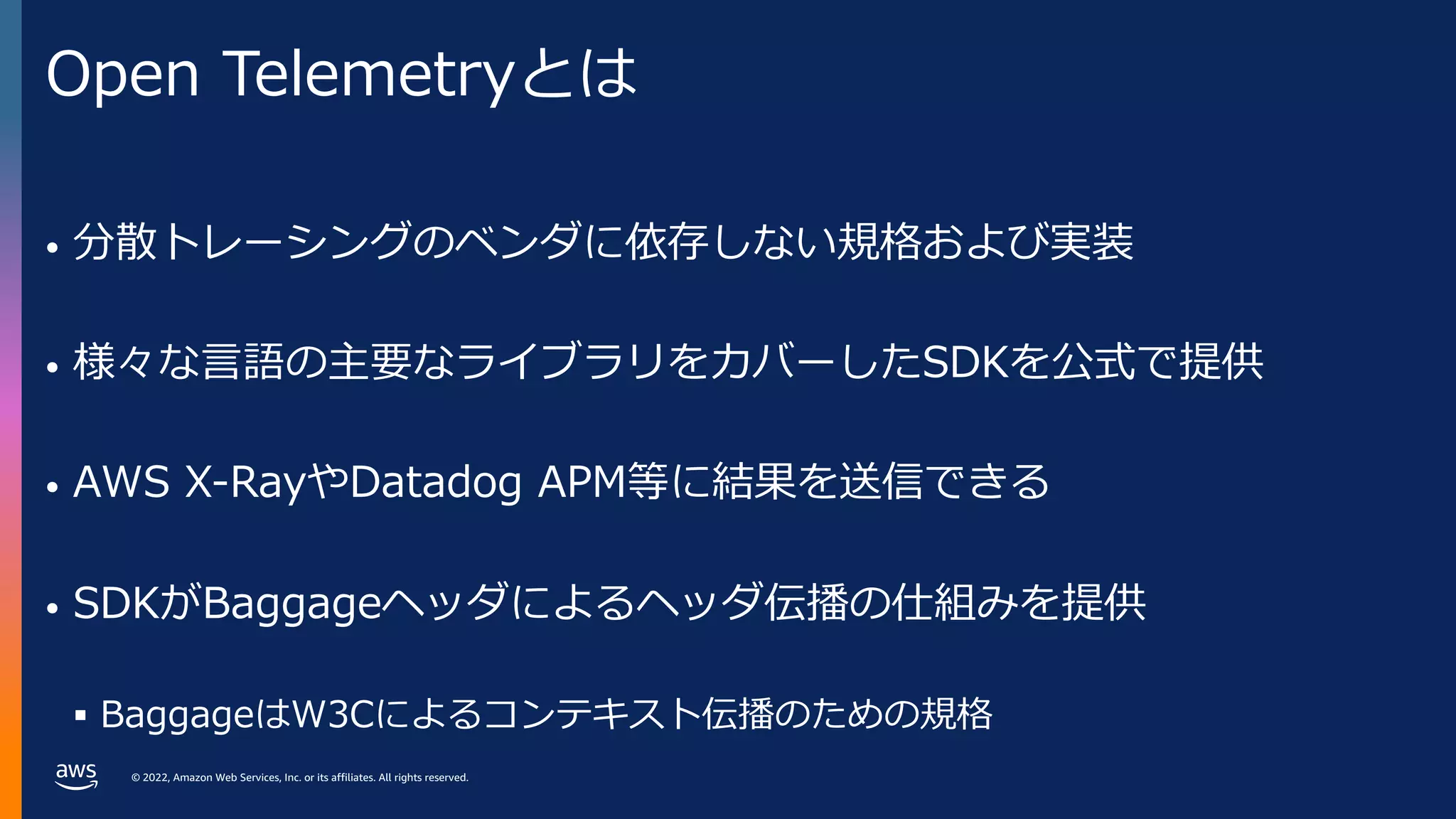 © 2022, Amazon Web Services, Inc. or its affiliates. All rights reserved.
Open Telemetryとは
• 分散トレーシングのベンダに依存しない規格および実装
• 様々な⾔語の主要なライブラリをカバーしたSDKを公式で提供
• AWS X-RayやDatadog APM等に結果を送信できる
• SDKがBaggageヘッダによるヘッダ伝播の仕組みを提供
§ BaggageはW3Cによるコンテキスト伝播のための規格
 