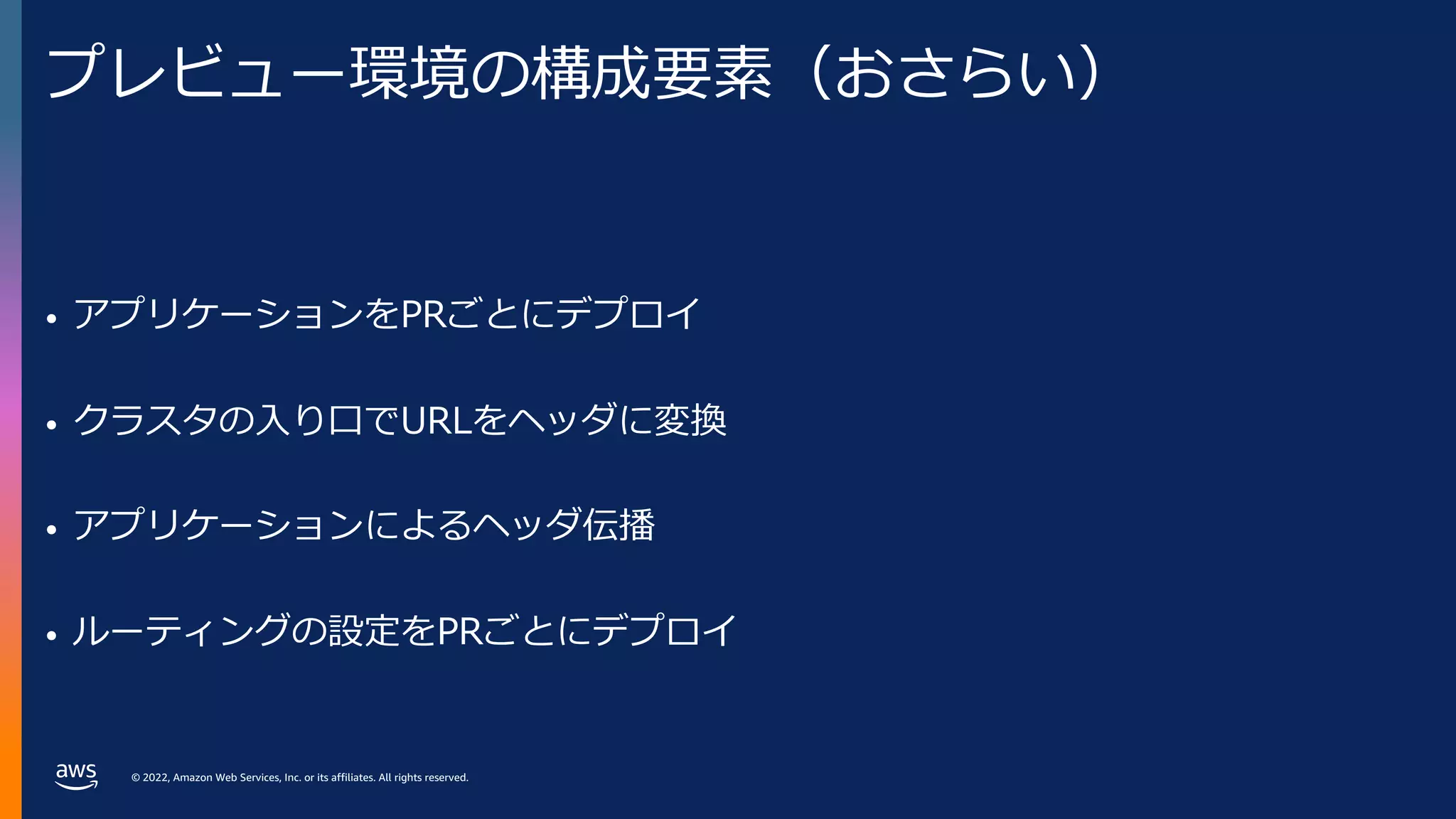 © 2022, Amazon Web Services, Inc. or its affiliates. All rights reserved.
プレビュー環境の構成要素（おさらい）
• アプリケーションをPRごとにデプロイ
• クラスタの⼊り⼝でURLをヘッダに変換
• アプリケーションによるヘッダ伝播
• ルーティングの設定をPRごとにデプロイ
 