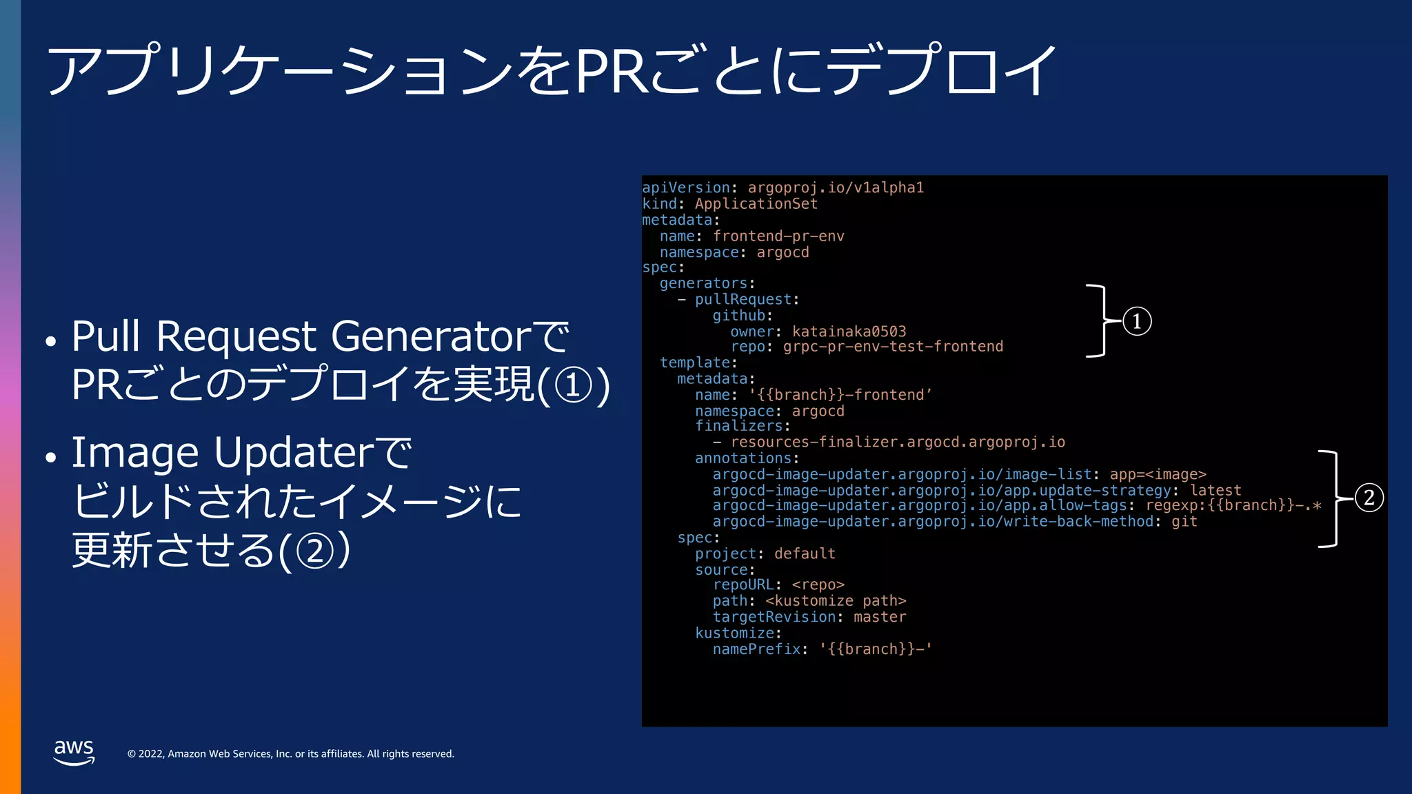 © 2022, Amazon Web Services, Inc. or its affiliates. All rights reserved.
アプリケーションをPRごとにデプロイ
• Pull Request Generatorで
PRごとのデプロイを実現(①)
• Image Updaterで
ビルドされたイメージに
更新させる(②）
apiVersion: argoproj.io/v1alpha1
kind: ApplicationSet
metadata:
name: frontend-pr-env
namespace: argocd
spec:
generators:
- pullRequest:
github:
owner: katainaka0503
repo: grpc-pr-env-test-frontend
template:
metadata:
name: '{{branch}}-frontend’
namespace: argocd
finalizers:
- resources-finalizer.argocd.argoproj.io
annotations:
argocd-image-updater.argoproj.io/image-list: app=<image>
argocd-image-updater.argoproj.io/app.update-strategy: latest
argocd-image-updater.argoproj.io/app.allow-tags: regexp:{{branch}}-.*
argocd-image-updater.argoproj.io/write-back-method: git
spec:
project: default
source:
repoURL: <repo>
path: <kustomize path>
targetRevision: master
kustomize:
namePrefix: '{{branch}}-'
①
②
 
