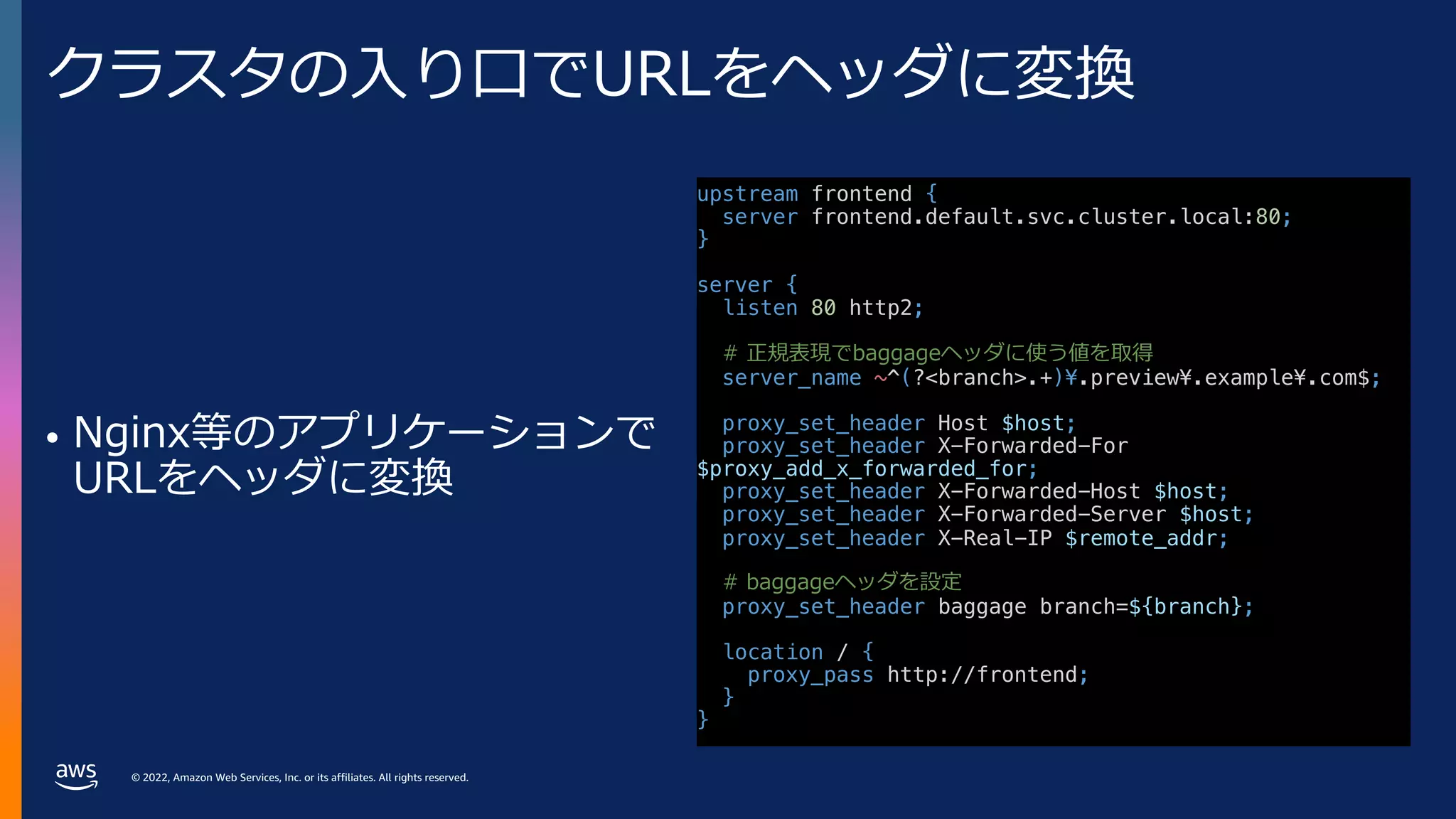 © 2022, Amazon Web Services, Inc. or its affiliates. All rights reserved.
クラスタの⼊り⼝でURLをヘッダに変換
• Nginx等のアプリケーションで
URLをヘッダに変換
upstream frontend {
server frontend.default.svc.cluster.local:80;
}
server {
listen 80 http2;
# 正規表現でbaggageヘッダに使う値を取得
server_name ~^(?<branch>.+)¥.preview¥.example¥.com$;
proxy_set_header Host $host;
proxy_set_header X-Forwarded-For
$proxy_add_x_forwarded_for;
proxy_set_header X-Forwarded-Host $host;
proxy_set_header X-Forwarded-Server $host;
proxy_set_header X-Real-IP $remote_addr;
# baggageヘッダを設定
proxy_set_header baggage branch=${branch};
location / {
proxy_pass http://frontend;
}
}
 