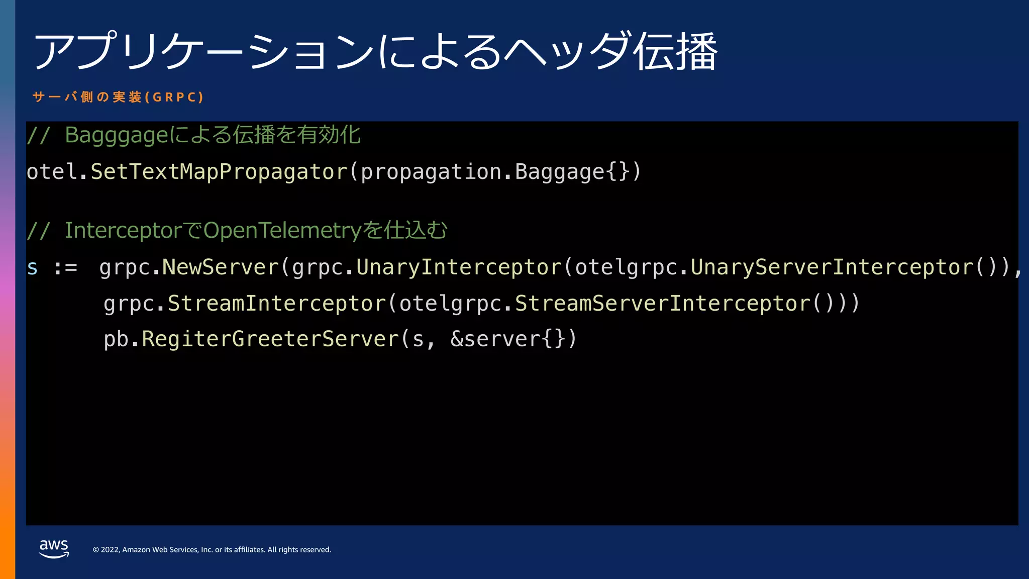 © 2022, Amazon Web Services, Inc. or its affiliates. All rights reserved.
アプリケーションによるヘッダ伝播
// Bagggageによる伝播を有効化
otel.SetTextMapPropagator(propagation.Baggage{})
// InterceptorでOpenTelemetryを仕込む
s := grpc.NewServer(grpc.UnaryInterceptor(otelgrpc.UnaryServerInterceptor()),
grpc.StreamInterceptor(otelgrpc.StreamServerInterceptor()))
pb.RegiterGreeterServer(s, &server{})
サ ー バ 側 の 実 装 ( G R P C )
 
