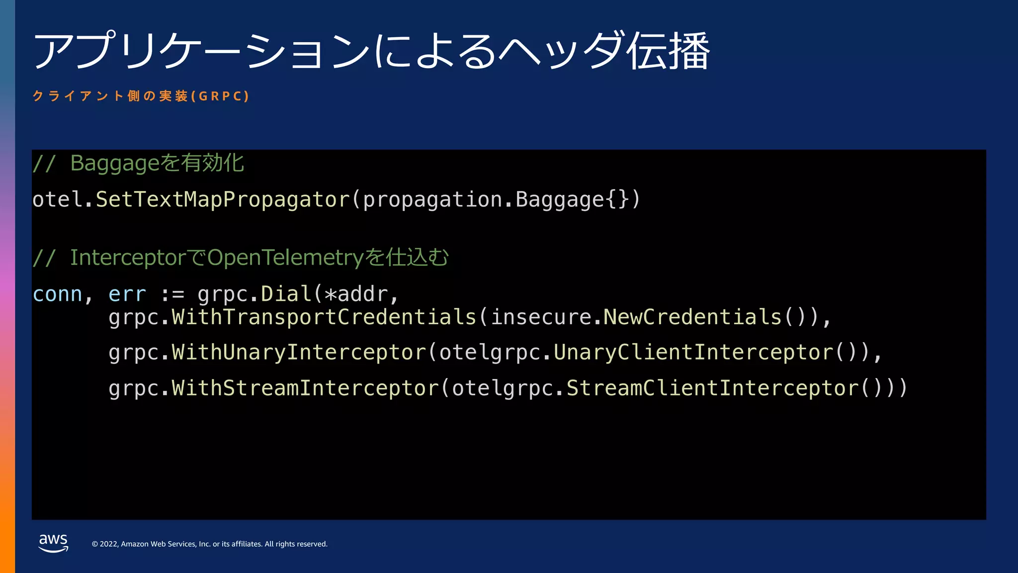 © 2022, Amazon Web Services, Inc. or its affiliates. All rights reserved.
アプリケーションによるヘッダ伝播
// Baggageを有効化
otel.SetTextMapPropagator(propagation.Baggage{})
// InterceptorでOpenTelemetryを仕込む
conn, err := grpc.Dial(*addr,
grpc.WithTransportCredentials(insecure.NewCredentials()),
grpc.WithUnaryInterceptor(otelgrpc.UnaryClientInterceptor()),
grpc.WithStreamInterceptor(otelgrpc.StreamClientInterceptor()))
ク ラ イ ア ン ト 側 の 実 装 ( G R P C )
 