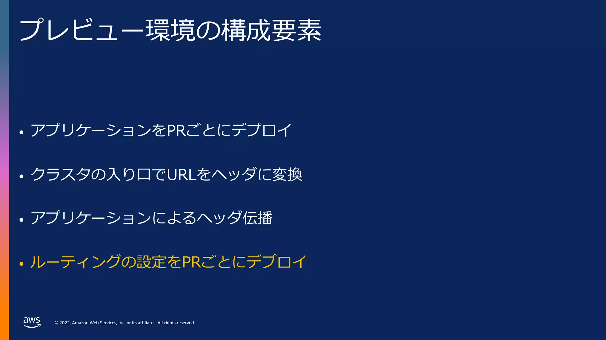 © 2022, Amazon Web Services, Inc. or its affiliates. All rights reserved.
プレビュー環境の構成要素
• アプリケーションをPRごとにデプロイ
• クラスタの⼊り⼝でURLをヘッダに変換
• アプリケーションによるヘッダ伝播
• ルーティングの設定をPRごとにデプロイ
 