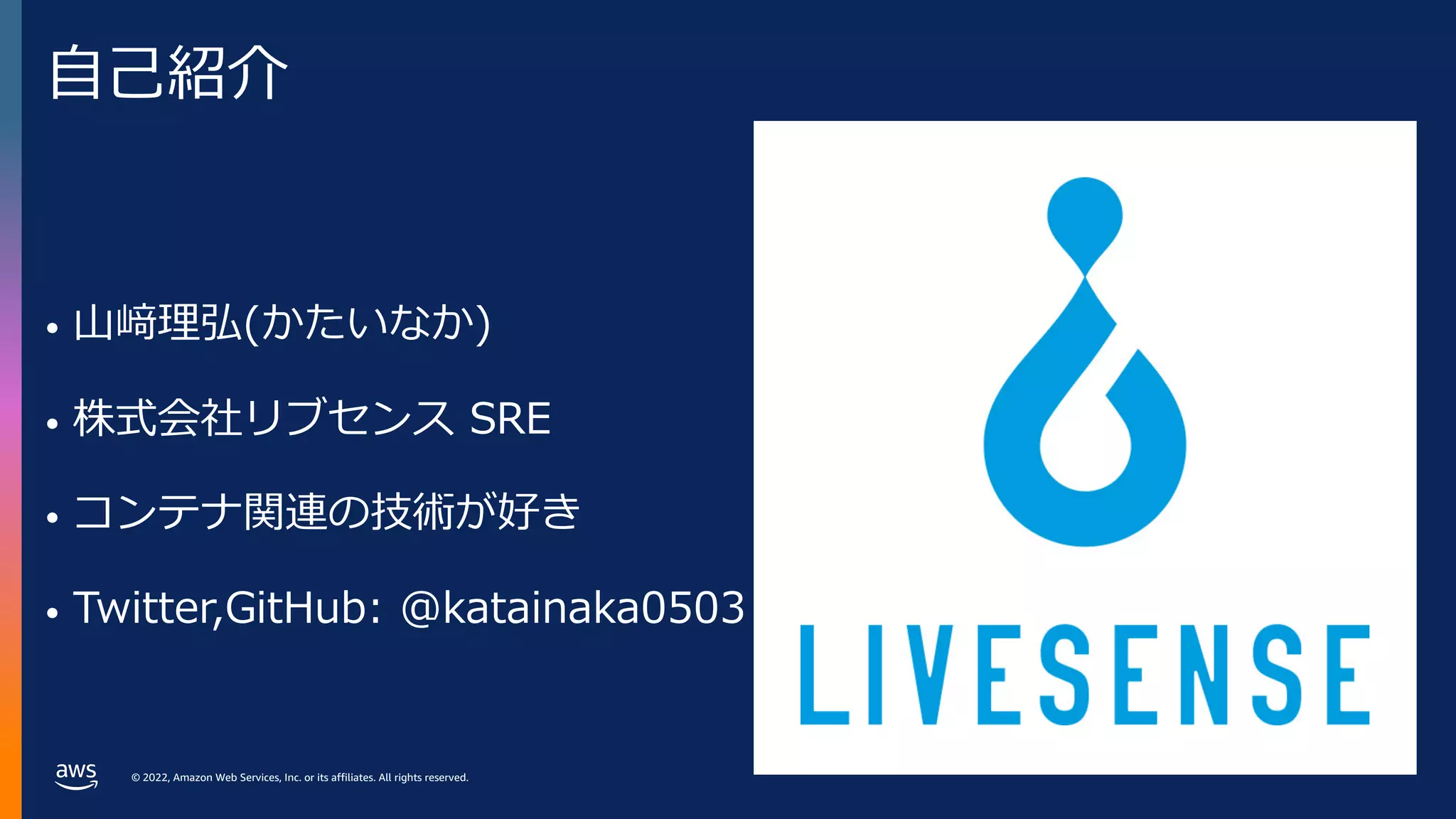 © 2022, Amazon Web Services, Inc. or its affiliates. All rights reserved.
⾃⼰紹介
• ⼭﨑理弘(かたいなか)
• 株式会社リブセンス SRE
• コンテナ関連の技術が好き
• Twitter,GitHub: @katainaka0503
 