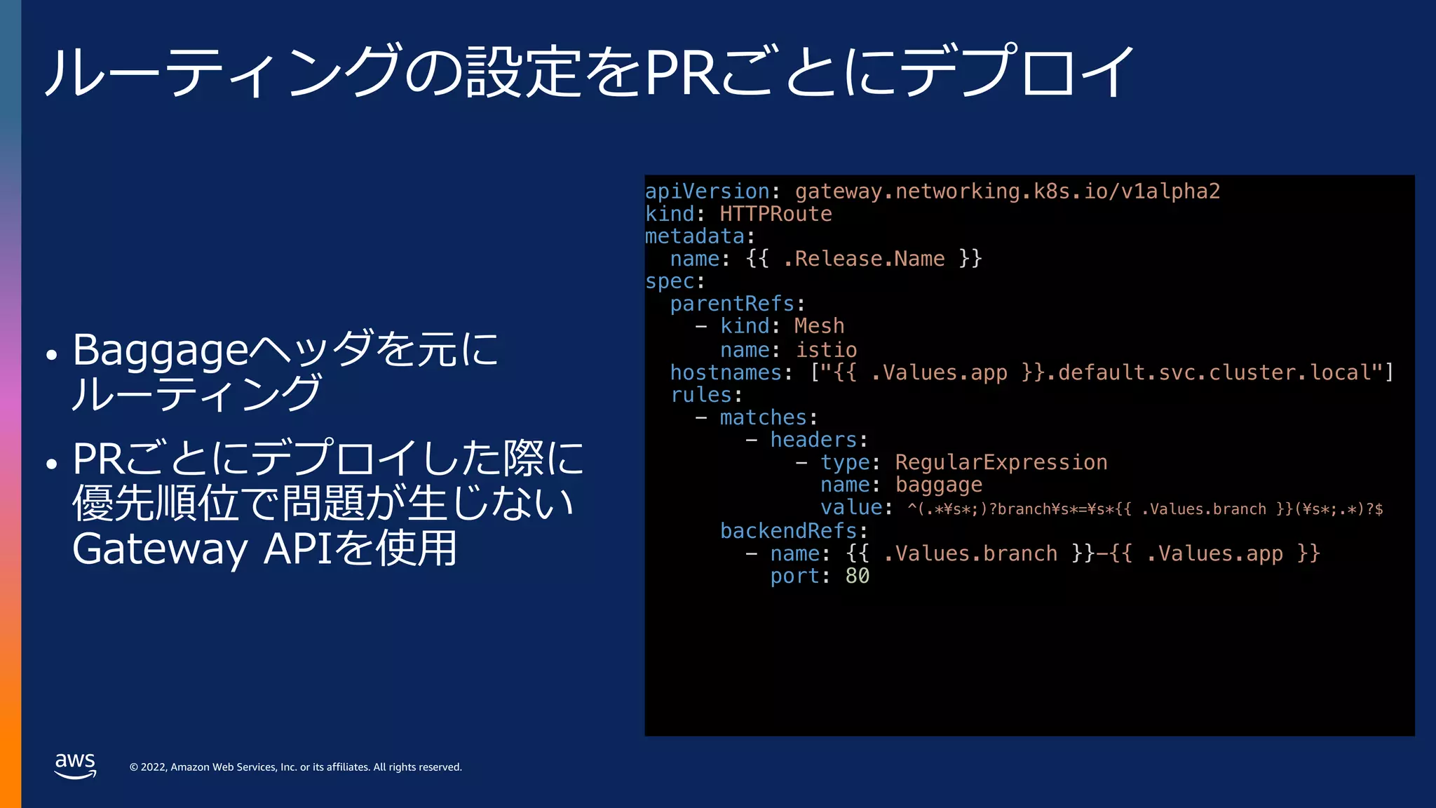 © 2022, Amazon Web Services, Inc. or its affiliates. All rights reserved.
ルーティングの設定をPRごとにデプロイ
• Baggageヘッダを元に
ルーティング
• PRごとにデプロイした際に
優先順位で問題が⽣じない
Gateway APIを使⽤
apiVersion: gateway.networking.k8s.io/v1alpha2
kind: HTTPRoute
metadata:
name: {{ .Release.Name }}
spec:
parentRefs:
- kind: Mesh
name: istio
hostnames: ["{{ .Values.app }}.default.svc.cluster.local"]
rules:
- matches:
- headers:
- type: RegularExpression
name: baggage
value: ^(.*¥s*;)?branch¥s*=¥s*{{ .Values.branch }}(¥s*;.*)?$
backendRefs:
- name: {{ .Values.branch }}-{{ .Values.app }}
port: 80
 