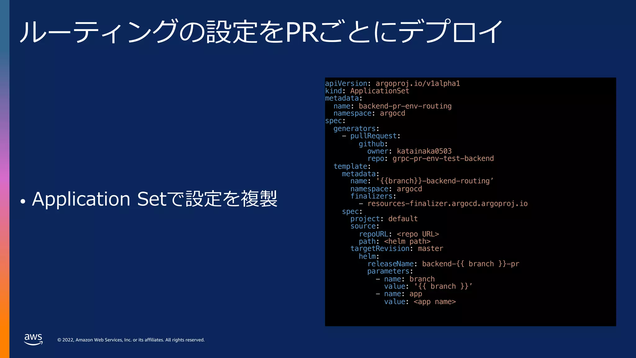 © 2022, Amazon Web Services, Inc. or its affiliates. All rights reserved.
ルーティングの設定をPRごとにデプロイ
• Application Setで設定を複製
apiVersion: argoproj.io/v1alpha1
kind: ApplicationSet
metadata:
name: backend-pr-env-routing
namespace: argocd
spec:
generators:
- pullRequest:
github:
owner: katainaka0503
repo: grpc-pr-env-test-backend
template:
metadata:
name: '{{branch}}-backend-routing’
namespace: argocd
finalizers:
- resources-finalizer.argocd.argoproj.io
spec:
project: default
source:
repoURL: <repo URL>
path: <helm path>
targetRevision: master
helm:
releaseName: backend-{{ branch }}-pr
parameters:
- name: branch
value: '{{ branch }}’
- name: app
value: <app name>
 